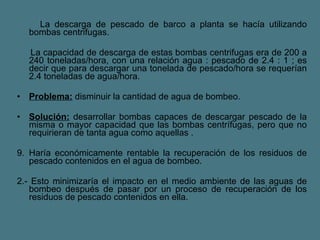 La descarga de pescado de barco a planta se hacía utilizando bombas centrifugas. La capacidad de descarga de estas bombas centrifugas era de 200 a 240 toneladas/hora, con una relación agua : pescado de 2.4 : 1 ; es decir que para descargar una tonelada de pescado/hora se requerían 2.4 toneladas de agua/hora. Problema:  disminuir la cantidad de agua de bombeo.  Solución:  desarrollar bombas capaces de descargar pescado de la misma o mayor capacidad que las bombas centrífugas, pero que no requirieran de tanta agua como aquellas .  Haría económicamente rentable la recuperación de los residuos de pescado contenidos en el agua de bombeo.  2.- Esto minimizaría el impacto en el medio ambiente de las aguas de bombeo después de pasar por un proceso de recuperación de los residuos de pescado contenidos en ella.  