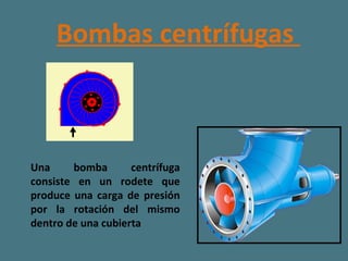 Bombas centrífugas  Una bomba centrífuga consiste en un rodete que produce una carga de presión por la rotación del mismo dentro de una cubierta   