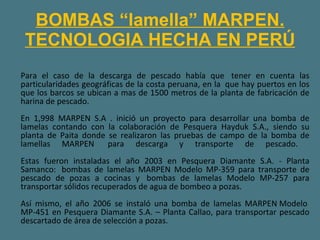 BOMBAS “lamella” MARPEN. TECNOLOGIA HECHA EN PERÚ Para el caso de la descarga de pescado había que  tener en cuenta las particularidades geográficas de la costa peruana, en la  que hay puertos en los que los barcos se ubican a mas de 1500 metros de la planta de fabricación de harina de pescado. En 1,998 MARPEN S.A . inició un proyecto para desarrollar una bomba de lamelas contando con la colaboración de Pesquera Hayduk S.A., siendo su planta de Paita donde se realizaron las pruebas de campo de la bomba de lamellas MARPEN  para descarga y transporte de pescado.  Estas fueron instaladas el año 2003 en Pesquera Diamante S.A. - Planta Samanco:  bombas de lamelas MARPEN Modelo MP-359 para transporte de pescado de pozas a cocinas y  bombas de lamelas Modelo MP-257 para transportar sólidos recuperados de agua de bombeo a pozas. Así mismo, el año 2006 se instaló una bomba de lamelas MARPEN Modelo  MP-451 en Pesquera Diamante S.A. – Planta Callao, para transportar pescado descartado de área de selección a pozas. 