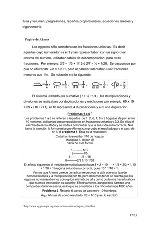 17/63
área y volumen, progresiones, repartos proporcionales, ecuaciones lineales y
trigonometría.
Los egipcios sólo consideraban las fracciones unitarias. Es decir
aquellas cuyo numerador es el 1 y las representaban con un signo oval
encima del número, utilizaban tablas de descomposición para otras
fracciones. Por ejemplo: 2/5 = 1/3 + 1/15 ó 2/7 = ¼ + 1/28. Se desconoce por
qué no utilizaban 2/n = 1/n+1, pero al parecer intentaban usar fracciones
menores que 1/n. Su notación era la siguiente:
El sistema utilizado era sumativo ( 1+ ½ +1/4), las multiplicaciones y
divisiones se realizaban por duplicaciones y mediciones por ejemplo: 69 x 19
= 69 x (16 +2+1), el 16 representa 4 duplicaciones y el 2 una duplicación.
Problemas 1 a 6 4
Los problemas 1 a 6 se refieren a repartos de 1, 2, 6, 7, 8 y 9 hogazas de pan entre
10 hombres, aplicando descomposiciones en fracciones unitarias y 2/3. En ellos el
escriba da el resultado y se limita a comprobar que la solución es la correcta. Nos
llama la atención la forma en la que Ahmes comprueba el resultado para el caso de
n=1, el problema 1. Esta es la resolución:
Cada hombre recibe 1/10 de hogaza
Multiplica 1/10 por 10
hazlo de esta forma
1----------1/10
2----------1/5
4----------1/3 1/15
8----------2/3 1/10 1/30
En efecto siguiendo el método de multiplicación hace 8 + 2 = 10 ----> 1/5 + 2/3 + 1/10
+ 1/30 = 1 luego la solución es correcta, pues 10 * 1/10 = 1.
Vemos que Ahmes parece complicarse un poco la vida con este tipo de
demostraciones y la multiplicación por 10, pero debemos tener en cuenta que los
egipcios no manejaban los conceptos aritméticos tal y como podemos hacerlo ahora
que nuestra instrucción es superior. Efectivamente, aunque nos parezca una
comprobación innecesaria, es lo que se enseñaba a los niños de hace 4000 años.
Problema 3. Repartir 6 barras de pan entre 10 hombres.
Aquí Ahmes da como resultado 1/2 + 1/10 y así lo escribió:
4
http://www.egiptologia.org/ciencia/matematicas/papiro_rhind.htm
Papiro de Ahmes
 