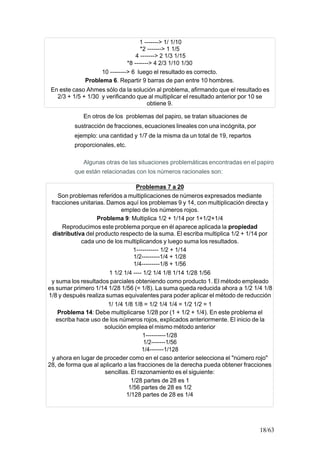 18/63
1 -------> 1/ 1/10
*2 -------> 1 1/5
4 -------> 2 1/3 1/15
*8 -------> 4 2/3 1/10 1/30
10 --------> 6 luego el resultado es correcto.
Problema 6. Repartir 9 barras de pan entre 10 hombres.
En este caso Ahmes sólo da la solución al problema, afirmando que el resultado es
2/3 + 1/5 + 1/30 y verificando que al multiplicar el resultado anterior por 10 se
obtiene 9.
En otros de los problemas del papiro, se tratan situaciones de
sustracción de fracciones, ecuaciones lineales con una incógnita, por
ejemplo: una cantidad y 1/7 de la misma da un total de 19, repartos
proporcionales, etc.
Algunas otras de las situaciones problemáticas encontradas en el papiro
que están relacionadas con los números racionales son:
Problemas 7 a 20
Son problemas referidos a multiplicaciones de números expresados mediante
fracciones unitarias. Damos aquí los problemas 9 y 14, con multiplicación directa y
empleo de los números rojos.
Problema 9: Multiplica 1/2 + 1/14 por 1+1/2+1/4
Reproducimos este problema porque en él aparece aplicada la propiedad
distributiva del producto respecto de la suma. El escriba multiplica 1/2 + 1/14 por
cada uno de los multiplicandos y luego suma los resultados.
1----------- 1/2 + 1/14
1/2---------1/4 + 1/28
1/4---------1/8 + 1/56
1 1/2 1/4 ---- 1/2 1/4 1/8 1/14 1/28 1/56
y suma los resultados parciales obteniendo como producto 1. El método empleado
es sumar primero 1/14 1/28 1/56 (= 1/8). La suma queda reducida ahora a 1/2 1/4 1/8
1/8 y después realiza sumas equivalentes para poder aplicar el método de reducción
1/ 1/4 1/8 1/8 = 1/2 1/4 1/4 = 1/2 1/2 = 1
Problema 14: Debe multiplicarse 1/28 por (1 + 1/2 + 1/4). En este problema el
escriba hace uso de los números rojos, explicados anteriormente. El inicio de la
solución emplea el mismo método anterior
1----------1/28
1/2-------1/56
1/4-------1/128
y ahora en lugar de proceder como en el caso anterior selecciona el "número rojo"
28, de forma que al aplicarlo a las fracciones de la derecha pueda obtener fracciones
sencillas. El razonamiento es el siguiente:
1/28 partes de 28 es 1
1/56 partes de 28 es 1/2
1/128 partes de 28 es 1/4
 