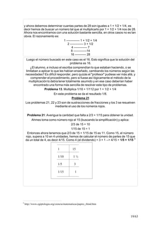 19/63
y ahora debemos determinar cuantas partes de 28 son iguales a 1 + 1/2 + 1/4, es
decir hemos de buscar un número tal que al multiplicarlo por 1 + 1/2 + 1/4 nos de 28.
Ahora nos encontramos con una solución bastante sencilla, en otros casos no es tan
obvia. El razonamiento es:
1 ------------- 1 + 1/2 + 1/4
2 ------------- 3 + 1/2
4 ------------- 7
8 -------------14
16 ----------- 28
Luego el número buscado en este caso es el 16. Esto significa que la solución del
problema es 16.
¿El alumno, e incluso el escriba comprendían lo que estaban haciendo, o se
limitaban a aplicar lo que les habían enseñado, cambiando los números según las
necesidades? Es difícil responder, pero quizás el "profesor" pudiese ver más allá, y
comprender el procedimiento, pero si fuese así lógicamente el método de la
multiplicación lo debía tener totalmente asumido y en ese caso deberían haber
encontrado una forma más sencilla de resolver este tipo de problemas.
Problema 13. Multiplica 1/16 + 1/112 por 1 + 1/2 + 1/4
En este problema se da el resultado 1/8.
Problema 21
Los problemas 21, 22 y 23 son de sustracciones de fracciones y los 3 se resuelven
mediante el uso de los números rojos.
Problema 21: Averigua la cantidad que falta a 2/3 + 1/15 para obtener la unidad.
Ahmes toma como número rojo el 15 (buscando la simplificación) y aplica:
2/3 de 15 = 10
1/15 de 15 = 1
Entonces ahora tenemos que 2/3 de 15 + 1/15 de 15 es 11. Como 15, el número
rojo, supera a 10 en 4 unidades, hemos de calcular el número de partes de 15 que
da un total de 4, es decir 4/15. Como 4 (el dividendo) = 3 + 1 --> 4/15 = 1/5 + 1/15 5
5
http://www.egiptologia.org/ciencia/matematicas/papiro_rhind.htm
1 15
1/10 1 ½
1/5 3
1/15 1
 