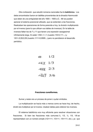 20/63
Otra civilización que estudió números racionales fue la babilónica. Los
datos encontrados fueron en tablillas provenientes de la dinastía Hammurabi
que datan de una antigüedad del año 1800 – 1600 a.C. Allí se pueden
apreciar el sistema posicional utilizado, que se extienden a las fracciones.
Realizaban las operaciones de forma parecida a hoy, la división multiplicando
por el inverso (para lo que utilizan sus tablas de inversos). En la tabla de
inversos faltan los de 7 y 11 que tienen una expresión sexagesimal
infinitamente larga. Sí están 1/59=;1,1,1 (nuestro 1/9=0,111...) y
1/61=;0,59,0,59 (nuestro 1/11=0,0909...) pero no percibieron el desarrollo
periódico.
Fracciones cuneiformes.
Sumar y restar era un proceso de poner o quitar símbolos.
La multiplicación se hacía más o menos como se hace hoy; de hecho,
dividir era multiplicar por el inverso. Usaban tablas para obtener los inversos.
El sistema babilónico era muy eficiente para resolver situaciones con
fracciones. Si bien las fracciones más comunes ½, 1/3, ¼, 1/5, 1/6 se
representaban con un número simple (1/2=<<<, 1/3=<<, 1/5=<11, etc.), ya que
 
