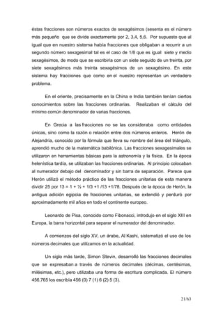 21/63
éstas fracciones son números exactos de sexagésimos (sesenta es el número
más pequeño que se divide exactamente por 2, 3,4, 5,6. Por supuesto que al
igual que en nuestro sistema había fracciones que obligaban a recurrir a un
segundo número sexagesimal tal es el caso de 1/8 que es igual siete y medio
sexagésimos, de modo que se escribiría con un siete seguido de un treinta, por
siete sexagésimos más treinta sexagésimos de un sexagésimo. En este
sistema hay fracciones que como en el nuestro representan un verdadero
problema.
En el oriente, precisamente en la China e India también tenían ciertos
conocimientos sobre las fracciones ordinarias. Realizaban el cálculo del
mínimo común denominador de varias fracciones.
En Grecia a las fracciones no se las consideraba como entidades
únicas, sino como la razón o relación entre dos números enteros. Herón de
Alejandría, conocido por la fórmula que lleva su nombre del área del triángulo,
aprendió mucho de la matemática babilónica. Las fracciones sexagesimales se
utilizaron en herramientas básicas para la astronomía y la física. En la época
helenística tardía, se utilizaban las fracciones ordinarias. Al principio colocaban
al numerador debajo del denominador y sin barra de separación. Parece que
Herón utilizó el método práctico de las fracciones unitarias de esta manera
dividir 25 por 13 = 1 + ½ + 1/3 +1 /13 +1/78. Después de la época de Herón, la
antigua adición egipcia de fracciones unitarias, se extendió y perduró por
aproximadamente mil años en todo el continente europeo.
Leonardo de Pisa, conocido como Fibonacci, introdujo en el siglo XIII en
Europa, la barra horizontal para separar el numerador del denominador.
A comienzos del siglo XV, un árabe, Al Kashi, sistematizó el uso de los
números decimales que utilizamos en la actualidad.
Un siglo más tarde, Simon Stevin, desarrolló las fracciones decimales
que se expresaban a través de números decimales (décimas, centésimas,
milésimas, etc.), pero utilizaba una forma de escritura complicada. El número
456,765 los escribía 456 (0) 7 (1) 6 (2) 5 (3).
 