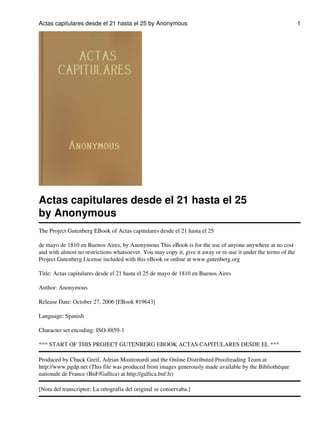 Actas capitulares desde el 21 hasta el 25 by Anonymous

Actas capitulares desde el 21 hasta el 25
by Anonymous
The Project Gutenberg EBook of Actas capitulares desde el 21 hasta el 25
de mayo de 1810 en Buenos Aires, by Anonymous This eBook is for the use of anyone anywhere at no cost
and with almost no restrictions whatsoever. You may copy it, give it away or re-use it under the terms of the
Project Gutenberg License included with this eBook or online at www.gutenberg.org
Title: Actas capitulares desde el 21 hasta el 25 de mayo de 1810 en Buenos Aires
Author: Anonymous
Release Date: October 27, 2006 [EBook #19643]
Language: Spanish
Character set encoding: ISO-8859-1
*** START OF THIS PROJECT GUTENBERG EBOOK ACTAS CAPITULARES DESDE EL ***
Produced by Chuck Greif, Adrian Mastronardi and the Online Distributed Proofreading Team at
http://www.pgdp.net (This file was produced from images generously made available by the Bibliothèque
nationale de France (BnF/Gallica) at http://gallica.bnf.fr)
[Nota del transcriptor: La ortografía del original se conservaba.]

1

 
