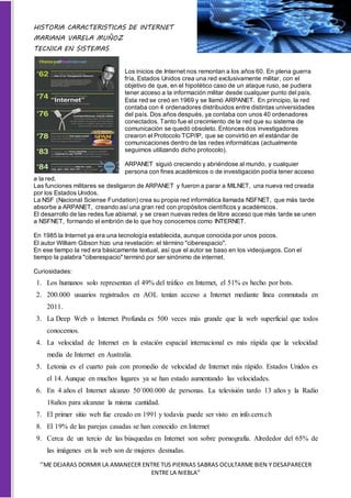 HISTORIA CARACTERISTICAS DE INTERNET
MARIANA VARELA MUÑOZ
TECNICA EN SISTEMAS
‘’ME DEJARAS DORMIR LA AMANECER ENTRE TUS PIERNAS SABRAS OCULTARME BIEN Y DESAPARECER
ENTRE LA NIEBLA”
Los inicios de Internet nos remontan a los años 60. En plena guerra
fría, Estados Unidos crea una red exclusivamente militar, con el
objetivo de que, en el hipotético caso de un ataque ruso, se pudiera
tener acceso a la información militar desde cualquier punto del país.
Esta red se creó en 1969 y se llamó ARPANET. En principio, la red
contaba con 4 ordenadores distribuidos entre distintas universidades
del país. Dos años después, ya contaba con unos 40 ordenadores
conectados. Tanto fue el crecimiento de la red que su sistema de
comunicación se quedó obsoleto. Entonces dos investigadores
crearon el Protocolo TCP/IP, que se convirtió en el estándar de
comunicaciones dentro de las redes informáticas (actualmente
seguimos utilizando dicho protocolo).
ARPANET siguió creciendo y abriéndose al mundo, y cualquier
persona con fines académicos o de investigación podía tener acceso
a la red.
Las funciones militares se desligaron de ARPANET y fueron a parar a MILNET, una nueva red creada
por los Estados Unidos.
La NSF (Nacional Sciense Fundation) crea su propia red informática llamada NSFNET, que más tarde
absorbe a ARPANET, creando así una gran red con propósitos científicos y académicos.
El desarrollo de las redes fue abismal, y se crean nuevas redes de libre acceso que más tarde se unen
a NSFNET, formando el embrión de lo que hoy conocemos como INTERNET.
En 1985 la Internet ya era una tecnología establecida, aunque conocida por unos pocos.
El autor William Gibson hizo una revelación: el término "ciberespacio".
En ese tiempo la red era básicamente textual, así que el autor se baso en los videojuegos. Con el
tiempo la palabra "ciberespacio" terminó por ser sinónimo de internet.
Curiosidades:
1. Los humanos solo representan el 49% del tráfico en Internet, el 51% es hecho por bots.
2. 200.000 usuarios registrados en AOL tenían acceso a Internet mediante línea conmutada en
2011.
3. La Deep Web o Internet Profunda es 500 veces más grande que la web superficial que todos
conocemos.
4. La velocidad de Internet en la estación espacial internacional es más rápida que la velocidad
media de Internet en Australia.
5. Letonia es el cuarto país con promedio de velocidad de Internet más rápido. Estados Unidos es
el 14. Aunque en muchos lugares ya se han estado aumentando las velocidades.
6. En 4 años el Internet alcanzo 50´000.000 de personas. La televisión tardo 13 años y la Radio
18años para alcanzar la misma cantidad.
7. El primer sitio web fue creado en 1991 y todavía puede ser visto en info.cern.ch
8. El 19% de las parejas casadas se han conocido en Internet
9. Cerca de un tercio de las búsquedas en Internet son sobre pornografía. Alrededor del 65% de
las imágenes en la web son de mujeres desnudas.
 