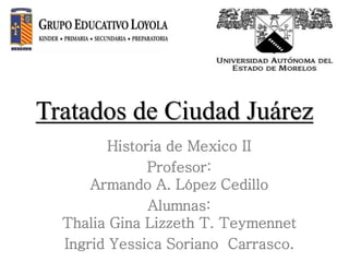 Tratados de Ciudad Juárez
Historia de Mexico II
Profesor:
Armando A. López Cedillo
Alumnas:
Thalia Gina Lizzeth T. Teymennet
Ingrid Yessica Soriano Carrasco.
 
