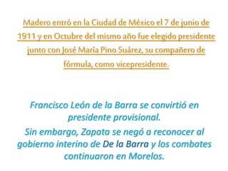 Madero entró en la Ciudadde Méxicoel 7 de juniode
1911 y en Octubre del mismo añofue elegidopresidente
juntocon José MaríaPino Suárez, su compañero de
fórmula, como vicepresidente.
Francisco León de la Barra se convirtió en
presidente provisional.
Sin embargo, Zapata se negó a reconocer al
gobierno interino de De la Barra y los combates
continuaron en Morelos.
 
