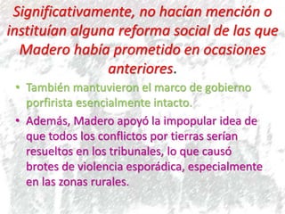 Significativamente, no hacían mención o
instituían alguna reforma social de las que
Madero había prometido en ocasiones
anteriores.
• También mantuvieron el marco de gobierno
porfirista esencialmente intacto.
• Además, Madero apoyó la impopular idea de
que todos los conflictos por tierras serían
resueltos en los tribunales, lo que causó
brotes de violencia esporádica, especialmente
en las zonas rurales.
 