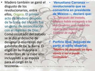 • Madero también se ganó el
disgusto de los
revolucionarios, entre
ellos, Orozco. El primer
acto de Madero después
de la firma del tratado fue
un gesto de reconciliación
con el régimen de Díaz.
Como resultado del tratado
se le dio el derecho de
designar a miembros del
gabinete de De la Barra. Él
eligió en su mayoría a
maderistas de la clase alta,
incluyendo a su esposa
para el cargo en la
tesorería.
• Venustiano Carranza —
revolucionario que se
convertiría en presidente
de México—, declaró que:
"[...] después del tratado,
Madero había entregado a los
reaccionarios una revolución
muerta que tendría que
lucharse de nuevo".
• Porfirio Díaz, después de
partir al exilio observó:
"Madero ha desatado un tigre,
vamos a ver si puede
controlarlo".
 
