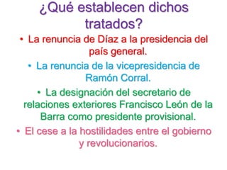 ¿Qué establecen dichos
tratados?
• La renuncia de Díaz a la presidencia del
país general.
• La renuncia de la vicepresidencia de
Ramón Corral.
• La designación del secretario de
relaciones exteriores Francisco León de la
Barra como presidente provisional.
• El cese a la hostilidades entre el gobierno
y revolucionarios.
 