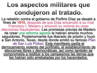 La rebelión contra el gobierno de Porfirio Díaz se desató a
fines de 1910, después de que Díaz encarceló a su rival
Francisco I. Madero y anunció su victoria en unas
elecciones fraudulentas. Las promesas previas de Madero
de crear una reforma agraria le habían atraído muchos
seguidores. Posteriormente fue liberado de prisión y huyó
a San Antonio, Texas, desde donde emitió su famoso Plan
de San Luis Potosí. Este manifiesto pedía el
derrocamiento violento del porfiriato, el establecimiento de
elecciones libres y democráticas, así como también se
comprometía a restituir a los campesinos las tierras que
les habían sido arrebatadas por los hacendados.
 