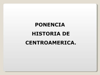 PONENCIA  HISTORIA DE CENTROAMERICA. 