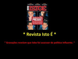 * Revista Isto É * “  Gravações revelam que lobo foi assessor de político influente. “ 