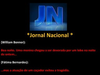 *Jornal Nacional * (William Bonner): Boa noite. Uma menina chegou a ser devorada por um lobo na noite de ontem… (Fátima Bernardes):  … mas a atuação de um caçador evitou a tragédia. 