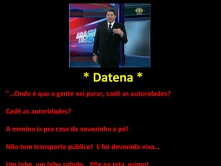 * Datena * "…Onde é que a gente vai parar, cadê as autoridades?  Cadê as autoridades?  A menina ia pra casa da vovozinha a pé!  Não tem transporte público!  E foi devorada viva… Um lobo, um lobo safado.  Põe na tela, primo!  Porque eu falo mesmo, não tenho medo de lobo, não tenho medo de lobo, não!" 