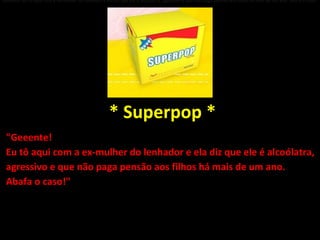 "Geeente! Eu tô aqui com a ex-mulher do lenhador e ela diz que ele é alcoólatra, agressivo e que não paga pensão aos filhos há mais de um ano. Abafa o caso!"   * Superpop * "Geeente!  Eu tô aqui com a ex-mulher do lenhador e ela diz que ele é alcoólatra, agressivo e que não paga pensão aos filhos há mais de um ano.  Abafa o caso!" 