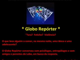 E uma revelação: casos semelhantes acontecem dentro dos próprios lares das vítimas, que silenciam por medo. Hoje, no Globo  * Globo Repórter * "Tara?  Fetiche?  Violência?  O que leva alguém a comer, na mesma noite, uma idosa e uma adolescente? O Globo Repórter conversou com psicólogos, antropólogos e com amigos e parentes do Lobo, em busca da resposta. E uma revelação: casos semelhantes acontecem dentro dos próprios lares das vítimas, que silenciam por medo. Hoje, no Globo Repórter. 