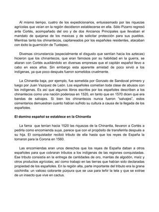 Al mismo tiempo, cuatro de los expedicionarios, entusiasmado por las riquezas
agrícolas que veían en la región decidieron establecerse en ella. Sólo Pizarro regresó
ante Cortés, acompañado del oro y de dos Ancianos Principales que llevaban el
mandato de quejarse de los mexicas y de solicitar protección para sus pueblos.
Mientras tanto los chinantecos, capitaneados por los españoles residentes, atacaban
con éxito la guarnición de Tuxtepec.

    Diversas circunstancia (especialmente el disgusto que sentían hacia los aztecas)
hicieron que los chinantecos, que eran famosos por su habilidad en la guerra, se
aliaran con Cortés auxiliándolo en diversas empresas que el capitán español llevo a
cabo en esos años. Sin embargo esta aparente amistad de poco sirvió a los
indígenas, ya que poco después fueron sometidos cruelmente.

   La Chinantla baja, por ejemplo, fue sometida por Gonzalo de Sandoval primero y
luego por Juan Vazquez de León. Los españoles cometían toda clase de abusos con
los indígenas. Es así que algunos libros escritos por los españoles describen a los
chinantecos como una nación poderosa en 1520, en tanto que en 1570 dicen que era
bandas de salvajes. Si bien los chinantecos nunca fueron “salvajes”, estos
comentarios demuestran cuanto habían sufrido su cultura a causa de la llegada de los
españoles.

El domino español se establece en la Chinantla

   La fama que tenían hacia 1520 las riquezas de la Chinantla, llevaron a Cortés a
pedirla como encomienda suya, parece que con el propósito de transferirla después a
su hija. El conquistador recibió tributo de ella hasta que los reyes de España la
tomaron para la Corona en 1560.

   Las encomiendas eran unos derechos que los reyes de España daban a otros
españoles para que cobraran tributos a los indígenas de las regiones conquistadas.
Ese tributo consistía en la entrega de cantidades de oro, mantas de algodón, maíz y
otros productos agrícolas; así como trabajo en las tierras que habían sido declaradas
propiedad de los españoles. En la región alta, parte importante del tributo era la grana
cochinilla: un valioso colorante púrpura que se usa para teñir la tela y que se extrae
de un insecto que vive en cactus.
 