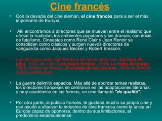 Cine francés   Con la devacle del cine alemán,  el cine francés  para a ser el más importante de Europa.  Allí encontramos a directores que se mueven entre el realismo que ofrece la tradición, los ambientes populares y los dramas, con dosis de fatalismo. Cineastas como René Clair y Jean Renoir se consolidan como clásicos y surgen nuevos directores de vanguardia como Jacques Becker y Robert Bresson.  Las películas mas significativas de estos años son:  Catorce de julio , 1932, de Clair;  Los bajos fondos , 1936;  La regla del juego , 1939, ambas de Renoir;  El muelle de las brumas , 1938 de Marcel Carné, entre otras.  La guerra delimitó espacios. Más allá de abordar temas realistas, los directores franceses se centraron en las adaptaciones literarias y muy académico en las formas, un cine llamado  "de qualité" .   Por otra parte, al público francés, le gustaba mucho su propio cine y eso ayudó a afianzar la industria de cine francesa como la única en Europa capaz de oponerse, dentro de sus limitaciones, al predominio estadounidense. 