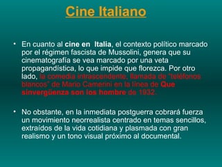Cine Italiano   En cuanto al  cine en  Italia , el contexto político marcado por el régimen fascista de Mussolini, genera que su cinematografía se vea marcado por una veta propagandística, lo que impide que florezca. Por otro lado,  la comedia intrascendente, llamada de “teléfonos blancos” de Mario Camerini en la línea de  Que sinvergüenza son los hombre  de 1932.  No obstante, en la inmediata postguerra cobrará fuerza un movimiento neorrealista centrado en temas sencillos, extraídos de la vida cotidiana y plasmada con gran realismo y un tono visual próximo al documental.   
