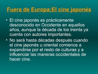 Fuera de Europa;El cine japonés El cine japonés es prácticamente desconocido en Occidente en aquellos años, aunque la década de los treinta ya cuenta con autores importantes.  No será hasta décadas después cuando el cine japonés u oriental comience a expandirse por el resto de culturas y a influenciar las maneras occidentales de hacer cine.  
