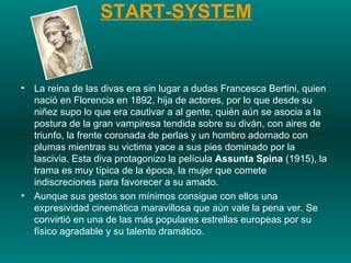 START-SYSTEM La reina de las divas era sin lugar a dudas Francesca Bertini, quien nació en Florencia en 1892, hija de actores, por lo que desde su niñez supo lo que era cautivar a al gente, quién aún se asocia a la postura de la gran vampiresa tendida sobre su diván, con aires de triunfo, la frente coronada de perlas y un hombro adornado con plumas mientras su victima yace a sus pies dominado por la lascivia. Esta diva protagonizo la película  Assunta Spina  (1915), la trama es muy típica de la época, la mujer que comete indiscreciones para favorecer a su amado.  Aunque sus gestos son mínimos consigue con ellos una expresividad cinemática maravillosa que aún vale la pena ver. Se convirtió en una de las más populares estrellas europeas por su físico agradable y su talento dramático. 