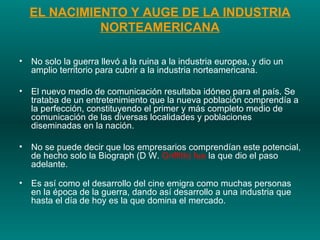 EL NACIMIENTO Y AUGE DE LA INDUSTRIA NORTEAMERICANA No solo la guerra llevó a la ruina a la industria europea, y dio un amplio territorio para cubrir a la industria norteamericana.  El nuevo medio de comunicación resultaba idóneo para el país. Se trataba de un entretenimiento que la nueva población comprendía a la perfección, constituyendo el primer y más completo medio de comunicación de las diversas localidades y poblaciones diseminadas en la nación.  No se puede decir que los empresarios comprendían este potencial, de hecho solo la Biograph (D W.  Griffith) fue  la que dio el paso adelante. Es así como el desarrollo del cine emigra como muchas personas en la época de la guerra, dando así desarrollo a una industria que hasta el día de hoy es la que domina el mercado.  