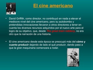 David Griffith, como director, no contribuyó en nada a elevar el mediocre nivel del cine americano, pero su autobombo y pretendidas innovaciones llevaron a otros directores a tener en cuenta los diversos recursos adquiridos por el nuevo arte para el logro de su objetivo, que, desde   The great train robbery,  no era otro que la narración de una historia.  El cine americano desde esta época se preocupó más del  cómo y cuanto producir  dejando de lado el qué producir, dando paso a que la gran maquinaria comenzara a rodar. El cine americano 
