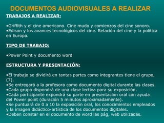DOCUMENTOS AUDIOVISUALES A REALIZAR TRABAJOS A REALIZAR: Griffith y el cine americano. Cine mudo y comienzos del cine sonoro.  Edison y los avances tecnológicos del cine. Relación del cine y la política en Europa. TIPO DE TRABAJO: Power Point y documento word ESTRUCTURA Y PRESENTACIÓN: El trabajo se dividirá en tantas partes como integrantes tiene el grupo, (7). Se entregará a la profesora como documento digital durante las clases. Cada grupo dispondrá de una clase lectiva para su exposición. Cada participante expondrá su parte en presentación oral con ayuda  del Power point (duración 5 minutos aproximadamente). Se puntuará de 0 a 10 la exposición oral, los conocimientos empleados y la imagen didáctico-artística de los documentos digitales. Deben constar en el documento de word las pág, web utilizadas. 