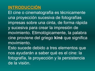 INTRODUCCIÓN El cine o cinematografía es técnicamente una proyección sucesiva de fotografías impresas sobre una cinta, de forma rápida y sucesiva para crear la impresión de movimiento. Etimológicamente, la palabra cine proviene del griego  kiné  que significa movimiento.  Esto sucede debido a tres elementos que nos ayudarán a saber qué es el cine: la fotografía, la proyección y la persistencia de la visión.  