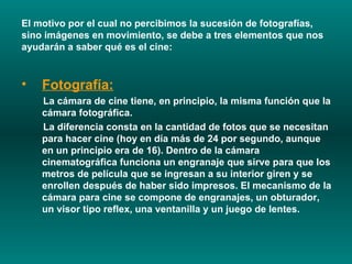 El motivo por el cual no percibimos la sucesión de fotografías, sino imágenes en movimiento, se debe a tres elementos que nos ayudarán a saber qué es el cine:  Fotografía:   La cámara de cine tiene, en principio, la misma función que la cámara fotográfica.  La diferencia consta en la cantidad de fotos que se necesitan para hacer cine (hoy en día más de 24 por segundo, aunque en un principio era de 16). Dentro de la cámara cinematográfica funciona un engranaje que sirve para que los metros de película que se ingresan a su interior giren y se enrollen después de haber sido impresos. El mecanismo de la cámara para cine se compone de engranajes, un obturador, un visor tipo reflex, una ventanilla y un juego de lentes.  