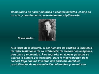 Como forma de narrar historias o acontecimientos, el cine es un arte, y comúnmente, se le denomina séptimo arte.  Orson Welles A lo largo de la historia, el ser humano ha sentido la inquietud de dejar testimonio de su existencia; de atesorar en imágenes, personas y momentos. Para lograrlo, en épocas pasadas se usaron la pintura y la escultura; pero la incorporación de la ciencia trajo nuevos inventos que abrieron increíbles posibilidades de representación del hombre y su entorno. 