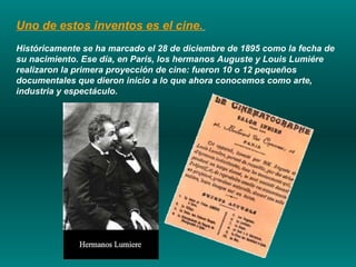 Uno de estos inventos es el cine.   Históricamente se ha marcado el 28 de diciembre de 1895 como la fecha de su nacimiento. Ese día, en París, los hermanos Auguste y Louis Lumiére realizaron la primera proyección de cine: fueron 10 o 12 pequeños documentales que dieron inicio a lo que ahora conocemos como arte, industria y espectáculo. 
