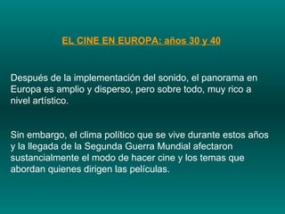 EL CINE EN EUROPA: años 30 y 40 Después de la implementación del sonido, el panorama en Europa es amplio y disperso, pero sobre todo, muy rico a nivel artístico.  Sin embargo, el clima político que se vive durante estos años y la llegada de la Segunda Guerra Mundial afectaron sustancialmente el modo de hacer cine y los temas que abordan quienes dirigen las películas.  