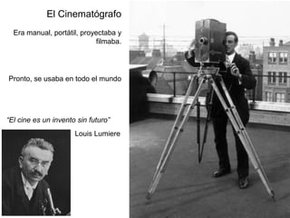 El Cinematógrafo
Era manual, portátil, proyectaba y
filmaba.
Pronto, se usaba en todo el mundo
Louis Lumiere
“El cine es un invento sin futuro”
 