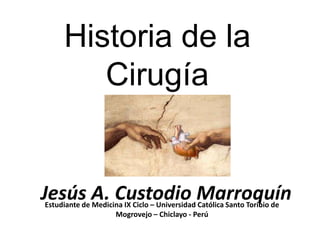 Historia de la
        Cirugía


Jesús A. Custodio Marroquín
Estudiante de Medicina IX Ciclo – Universidad Católica Santo Toribio de
                    Mogrovejo – Chiclayo - Perú
 