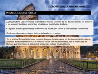 TECNOLOGIA DE LA ANTIGUA ROMA
INVENTOS ARQUITECTÓNICOS
ACUEDUCTOS. Los acueductos suministraban más de un millón de m3 de agua al día a las ciudades
y los lugares industriales a viviendas privadas por medio tubos de plomo.
• Llegaban a Roma por lo menos una docena de acueductos unidos a una vasta red subterránea
•
•Están entre los mayores logros de ingeniería del mundo antiguo
En la antigua Roma el sistema de recogida de aguas fecales creada por los ingenieros eliminaba la
amenaza de las enfermedades. Los romanos tenían una industria medica, con el mismo tipo de
técnicas que tenemos en la actualidad: anestesia e incluso cirugía plástica.
 