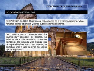 TECNOLOGIA DE LA ANTIGUA ROMA
INVENTOS ARQUITECTÓNICOS
RECINTOS PÚBLICOS. Destinados a baños típicos de la civilización romana. Villas
romanas balnea o balneum y baños públicos thermae o thema.
Los baños romanos cuentan con otro
invento muy conocido: los retretes. La
intimidad no era demasiado importante en
tiempos de los romanos y las letrinas eran
tanto para hombres como para mujeres; se
sentaban unos a lado de otros sin ningun
tipo de separación
 