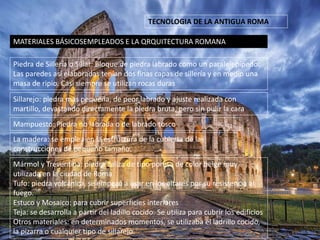 TECNOLOGIA DE LA ANTIGUA ROMA
MATERIALES BÁSICOSEMPLEADOS E LA QRQUITECTURA ROMANA
Piedra de Sillería o Sillar: Bloque de piedra labrado como un paralelepípedo.
Las paredes así elaboradas tenían dos finas capas de sillería y en medio una
masa de ripio. Casi siempre se utilizan rocas duras
Sillarejo: piedra mas pequeña, de peor labrado y ajuste realizada con
martillo, devastando directamente la piedra bruta, pero sin pulir la cara
Mampuesto: Piedra no labrada o de labrado tosco.
La madera: se emplea en la estructura de la cubierta de las
construcciones de pequeño tamaño.
Mármol y Treventina: piedra caliza de tipo poresa de color beige muy
utilizada en la ciudad de Roma
Tufo: piedra volcánica, se empezó a usar en los altares por su resistencia al
fuego.
Estuco y Mosaico: para cubrir superficies interiores
Teja: se desarrolla a partir del ladillo cocido. Se utiliza para cubrir los edificios
Otros materiales: en determinados momentos, se utilizaba el ladrillo cocido,
la pizarra o cualquier tipo de sillarejo.
 