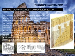 MATERIALES BÁSICOSEMPLEADOS DE LA ARQUITECTURA ROMANA
TECNOLOGIA DE LA ANTIGUA ROMA
Los materiales de construcción generalmente utilizados en los
edificios romanos eran relativamente variados. Quizás el mas
frecuente era el Opus caementicium: hormigón obtenido de la mezcla
arena, agua y cantos rodados o fragmentos de ladrillos.
Los muros de los edificios solían presentar una capa de
hormigón en el centro y después eran revestidos con otros
materiales
• Opus incertum: pequeñas piedras toscas e irregulares,
aunque todas de un tamaño aproximado-; y a su vez recubierto
por azulejo
• Opus reticulatum: se usaba desde el siglo II a.c. pequeños
bloques de forma piramidal.
 