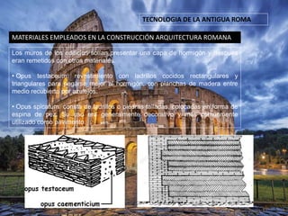 TECNOLOGIA DE LA ANTIGUA ROMA
MATERIALES EMPLEADOS EN LA CONSTRUCCIÓN ARQUITECTURA ROMANA
Los muros de los edificios solían presentar una capa de hormigón y después
eran remetidos con otros materiales.
• Opus testaceum: revestimiento con ladrillos cocidos rectangulares y
triangulares para pegarse mejor al hormigón, con planchas de madera entre
medio recubierto por azulejos.
• Opus spicatum: consta de ladrillos o piedras talladas, colocadas en forma de
espina de pez. Su uso era generalmente decorativo y más comúnmente
utilizado como pavimento.
 