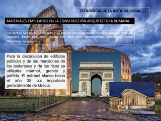 TECNOLOGIA DE LA ANTIGUA ROMA
MATERIALES EMPLEADOS EN LA CONSTRUCCIÓN ARQUITECTURA ROMANA
Los techos se hacían de madera y se cubrían con tejas planas rectangulares de terracota
(tegulae). Estas tejas eran unidas con otras tejas semicilíndrica (imbrex)para evitar
filtraciones de agua .
Para la decoración de edificios
públicos y de las mansiones de
los poderosos y de los ricos se
utilizaba mármol, granito y
pórfido. El mármol blanco hasta
el año 35 a.c importado
generalmente de Grecia
 