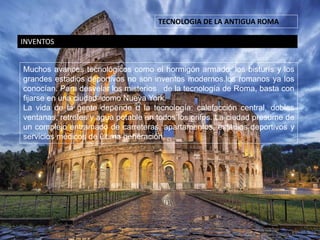 TECNOLOGIA DE LA ANTIGUA ROMA
INVENTOS
Muchos avances tecnológicos como el hormigón armado, los bisturís y los
grandes estadios deportivos no son inventos modernos.los romanos ya los
conocían. Para desvelar los misterios de la tecnología de Roma, basta con
fijarse en una ciudad como Nueva York.
La vida de la gente depende d la tecnología: calefacción central, dobles
ventanas, retretes y agua potable en todos los grifos. La ciudad presume de
un complejo entramado de carreteras, apartamentos, estadios deportivos y
servicios médicos de última generación.
 