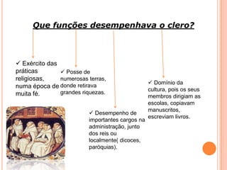 Que funções desempenhava o clero?
 Exército das
práticas
religiosas,
numa época de
muita fé.
 Posse de
numerosas terras,
donde retirava
grandes riquezas.
 Desempenho de
importantes cargos na
administração, junto
dos reis ou
localmente( dicoces,
paróquias).
 Domínio da
cultura, pois os seus
membros dirigiam as
escolas, copiavam
manuscritos,
escreviam livros.
 