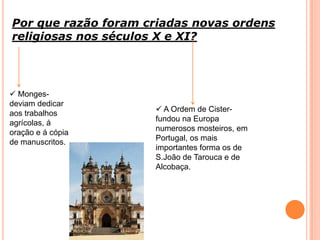 Por que razão foram criadas novas ordens
religiosas nos séculos X e XI?
 Monges-
deviam dedicar
aos trabalhos
agrícolas, á
oração e á cópia
de manuscritos.
 A Ordem de Cister-
fundou na Europa
numerosos mosteiros, em
Portugal, os mais
importantes forma os de
S.João de Tarouca e de
Alcobaça.
 