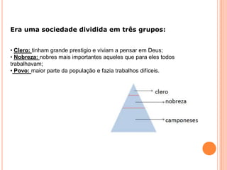 Era uma sociedade dividida em três grupos:
• Clero: tinham grande prestigio e viviam a pensar em Deus;
• Nobreza: nobres mais importantes aqueles que para eles todos
trabalhavam;
• Povo: maior parte da população e fazia trabalhos difíceis.
 