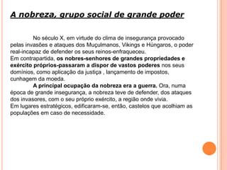 A nobreza, grupo social de grande poder
No século X, em virtude do clima de insegurança provocado
pelas invasões e ataques dos Muçulmanos, Vikings e Húngaros, o poder
real-incapaz de defender os seus reinos-enfraqueceu.
Em contrapartida, os nobres-senhores de grandes propriedades e
exército próprios-passaram a dispor de vastos poderes nos seus
domínios, como aplicação da justiça , lançamento de impostos,
cunhagem da moeda.
A principal ocupação da nobreza era a guerra. Ora, numa
época de grande insegurança, a nobreza teve de defender, dos ataques
dos invasores, com o seu próprio exército, a região onde vivia.
Em lugares estratégicos, edificaram-se, então, castelos que acolhiam as
populações em caso de necessidade.
 