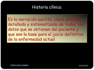 Historia clínicaEs la narración escrita, clara, precisa, detallada y sistematizada de todos  los datos que se obtienen del paciente y que son la base para el juicio definitivo de la enfermedad actualITREVEJOR-UNMSM-26/01/2010