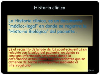 Historia clínicaLa Historia clínica, es un documento “médico-legal” en donde se registra la “Historia Biológica” del paciente . Es el recuento detallado de los acontecimientos en relación con la salud del paciente, en donde se consigna información referente desde la enfermedad actual hasta los antecedentes que se obtienen de forma retrospectiva mediante el interrogatorio.I.TREVEJO.RITREVEJOR-UNMSM-26/01/2010